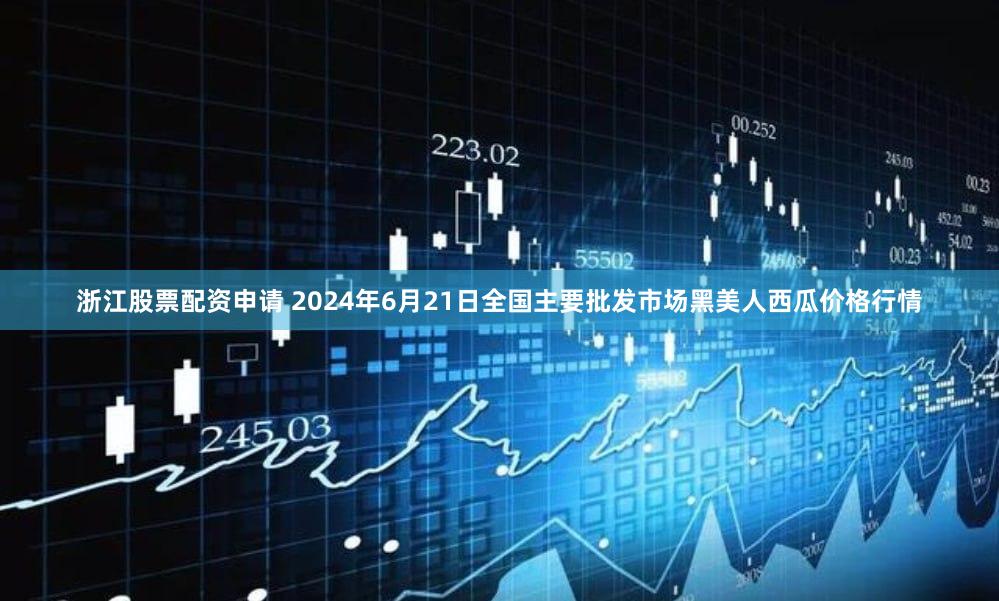 浙江股票配资申请 2024年6月21日全国主要批发市场黑美人西瓜价格行情