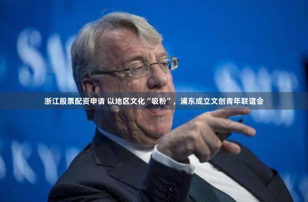 浙江股票配资申请 以地区文化“吸粉”，浦东成立文创青年联谊会