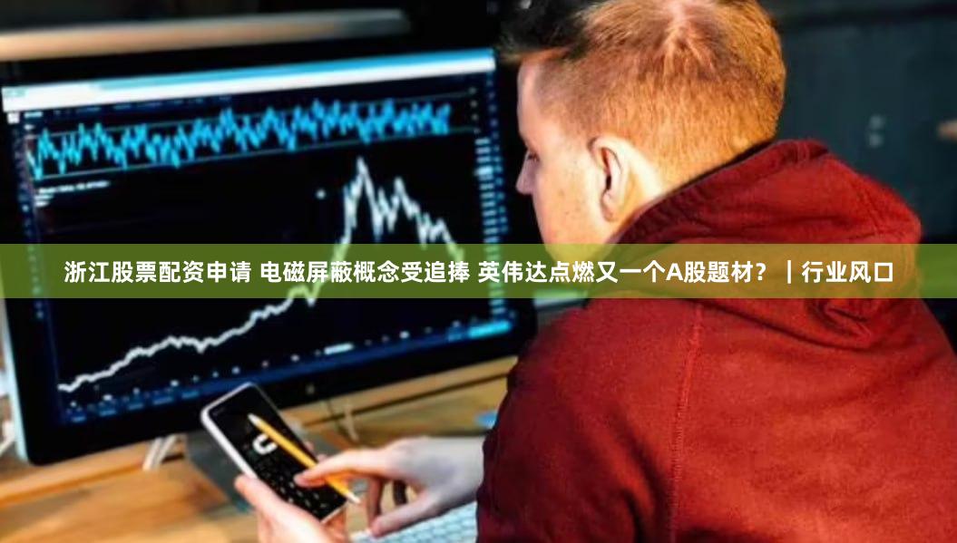 浙江股票配资申请 电磁屏蔽概念受追捧 英伟达点燃又一个A股题材？｜行业风口