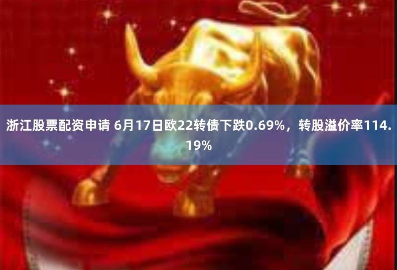 浙江股票配资申请 6月17日欧22转债下跌0.69%，转股溢价率114.19%