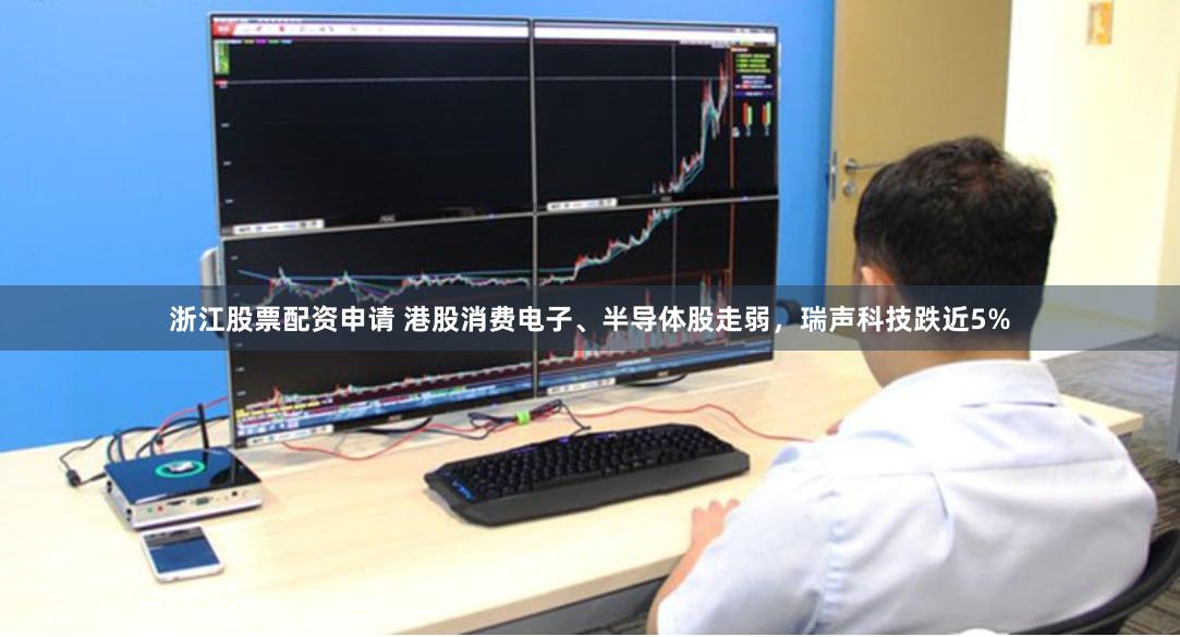 浙江股票配资申请 港股消费电子、半导体股走弱，瑞声科技跌近5%