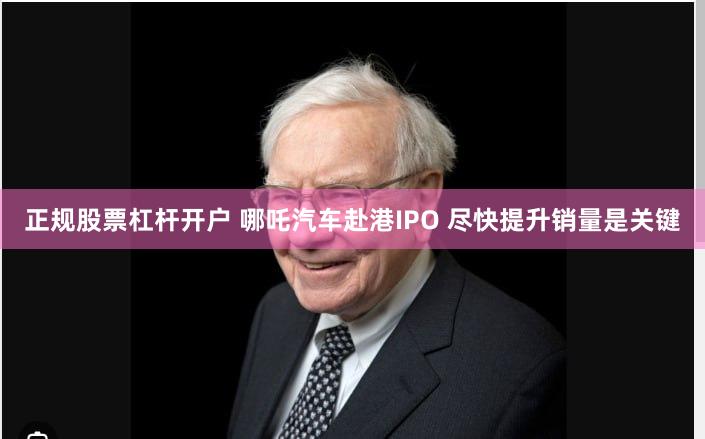 正规股票杠杆开户 哪吒汽车赴港IPO 尽快提升销量是关键