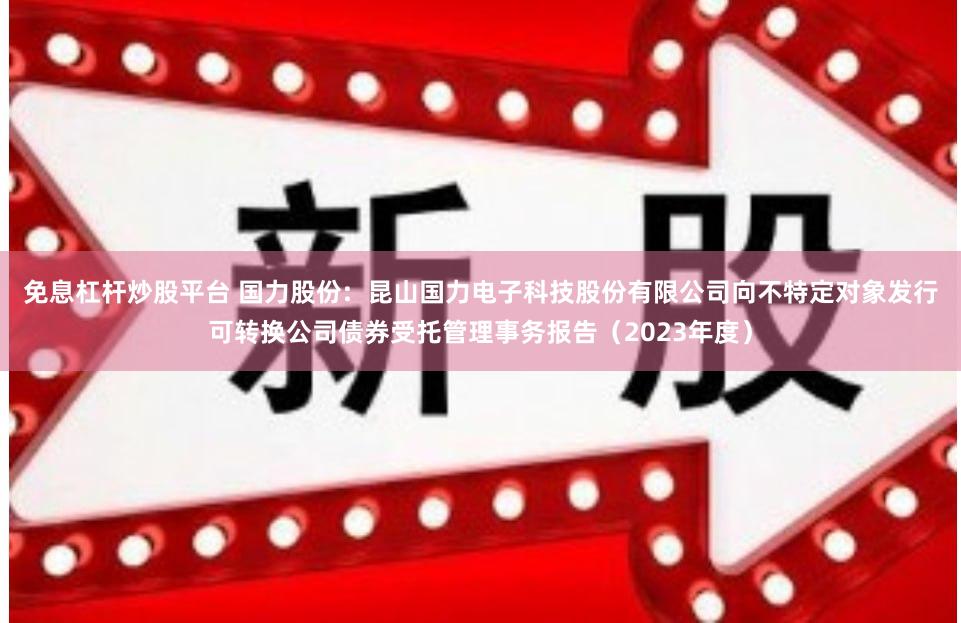 免息杠杆炒股平台 国力股份: 昆山国力电子科技股份有限公司向不特定对象发行可转换公司债券受托管理事务报告(2023年度)