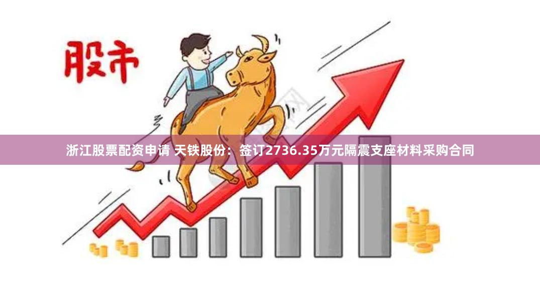 浙江股票配资申请 天铁股份：签订2736.35万元隔震支座材料采购合同