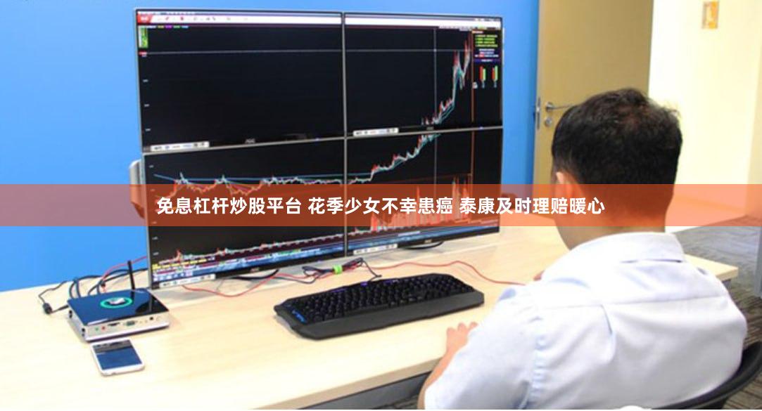 免息杠杆炒股平台 花季少女不幸患癌 泰康及时理赔暖心