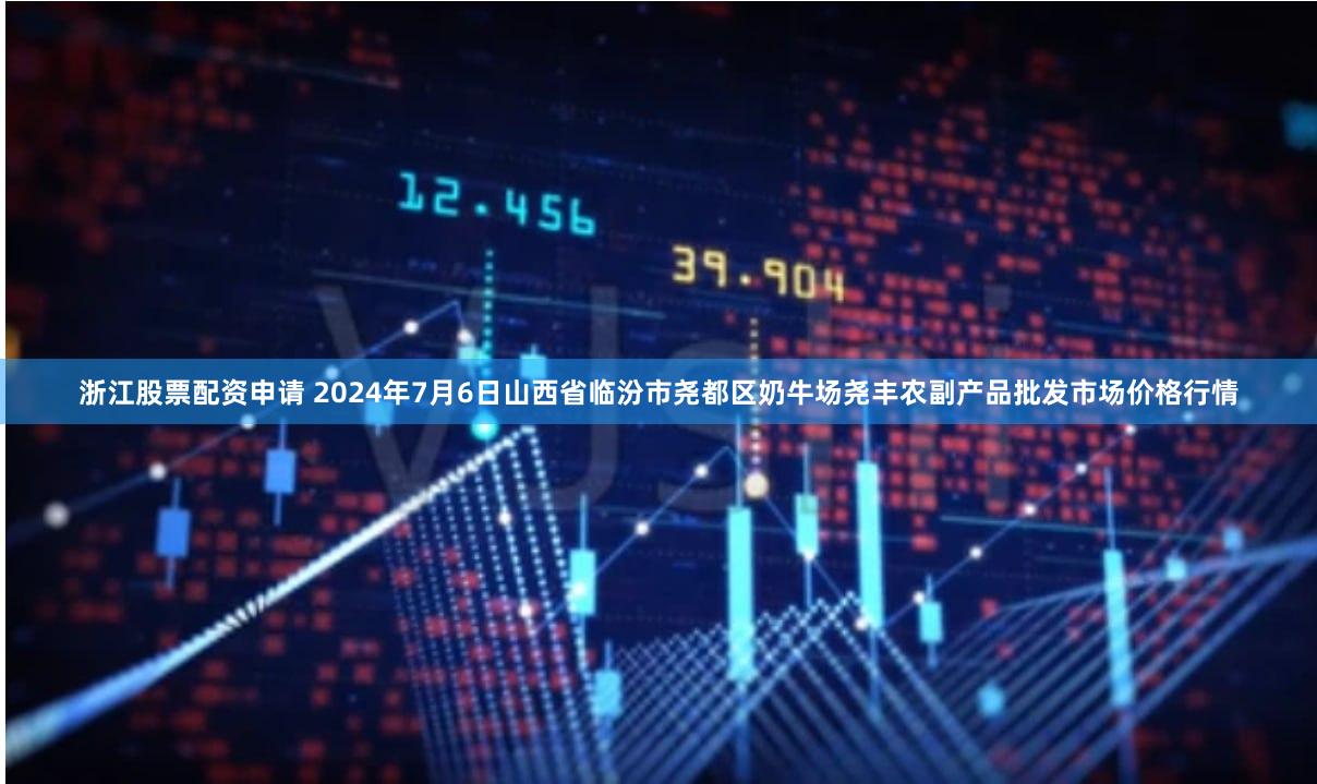 浙江股票配资申请 2024年7月6日山西省临汾市尧都区奶牛场尧丰农副产品批发市场价格行情