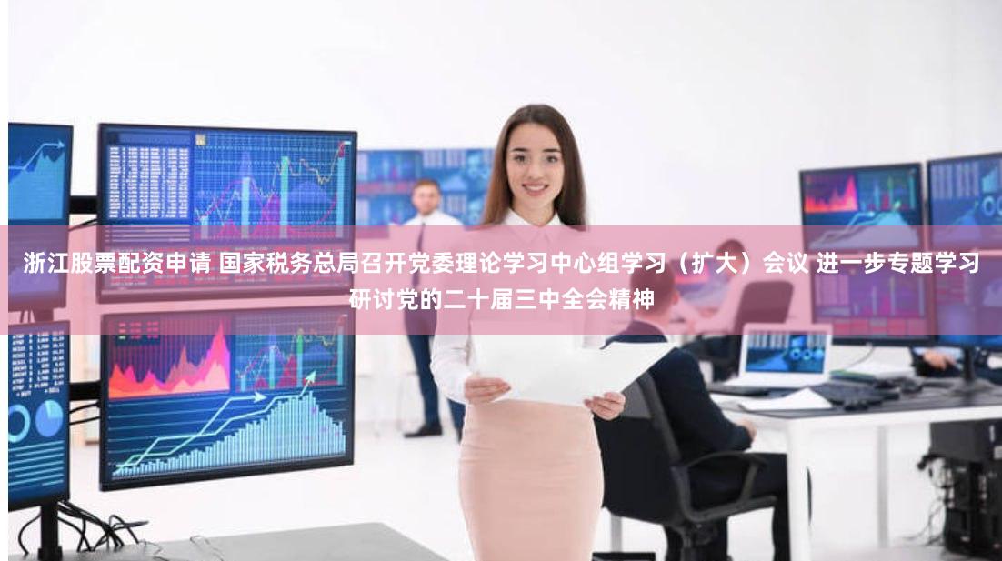 浙江股票配资申请 国家税务总局召开党委理论学习中心组学习（扩大）会议 进一步专题学习研讨党的二十届三中全会精神