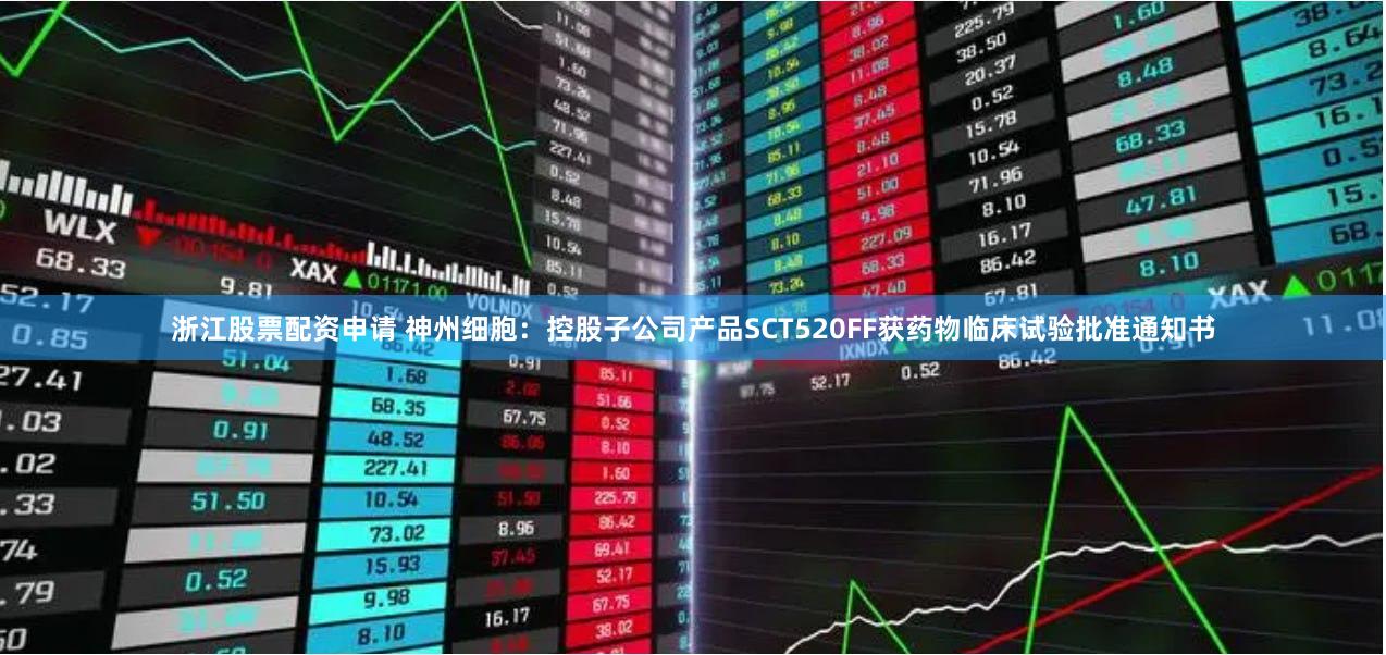 浙江股票配资申请 神州细胞：控股子公司产品SCT520FF获药物临床试验批准通知书