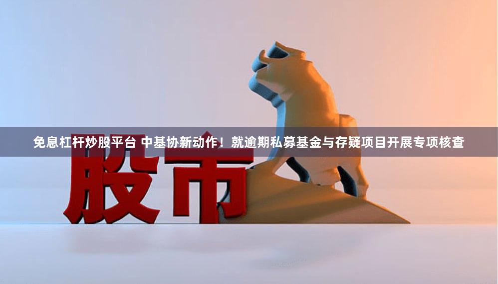 免息杠杆炒股平台 中基协新动作！就逾期私募基金与存疑项目开展专项核查