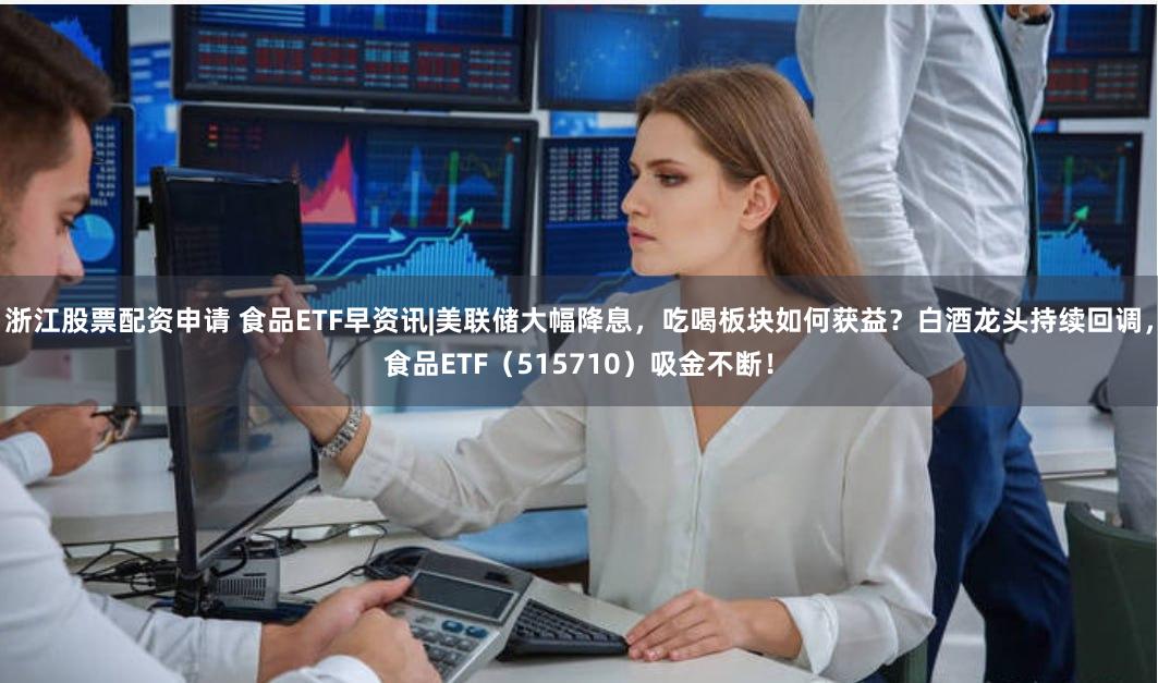 浙江股票配资申请 食品ETF早资讯|美联储大幅降息，吃喝板块如何获益？白酒龙头持续回调，食品ETF（515710）吸金不断！