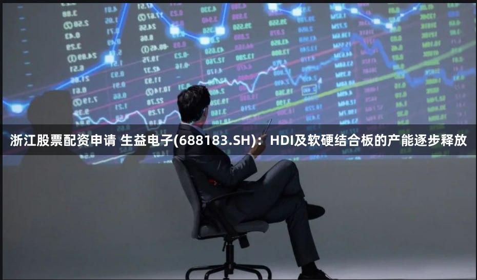 浙江股票配资申请 生益电子(688183.SH)：HDI及软硬结合板的产能逐步释放