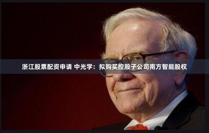 浙江股票配资申请 中光学：拟购买控股子公司南方智能股权