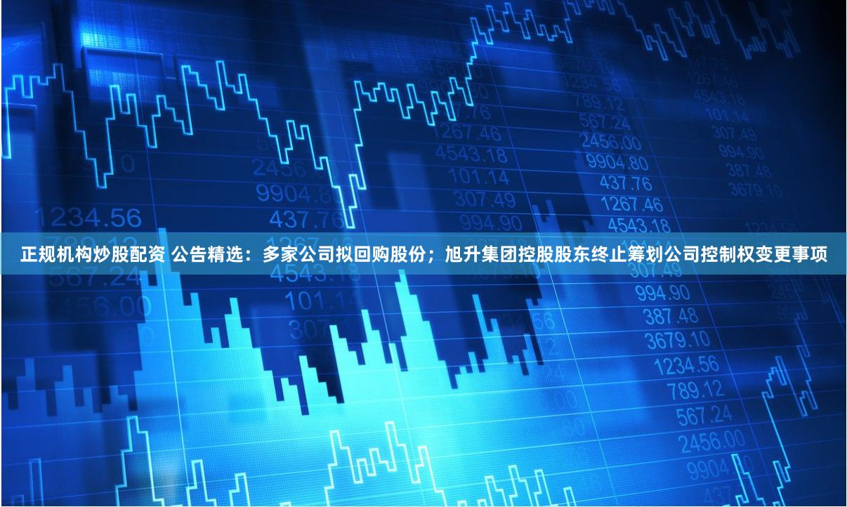 正规机构炒股配资 公告精选：多家公司拟回购股份；旭升集团控股股东终止筹划公司控制权变更事项