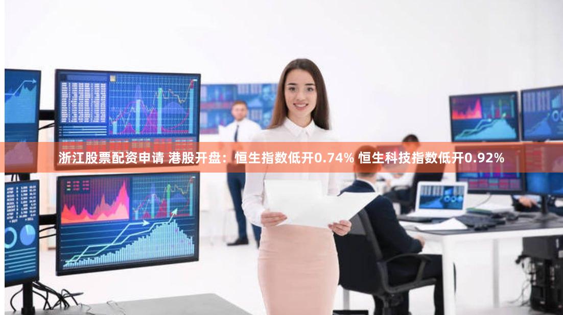 浙江股票配资申请 港股开盘：恒生指数低开0.74% 恒生科技指数低开0.92%