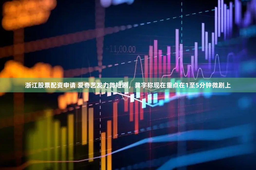 浙江股票配资申请 爱奇艺发力微短剧，龚宇称现在重点在1至5分钟微剧上