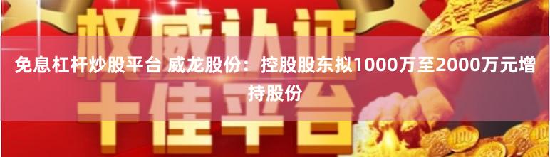 免息杠杆炒股平台 威龙股份：控股股东拟1000万至2000万元增持股份
