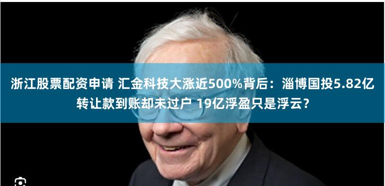 浙江股票配资申请 汇金科技大涨近500%背后：淄博国投5.82亿转让款到账却未过户 19亿浮盈只是浮云？