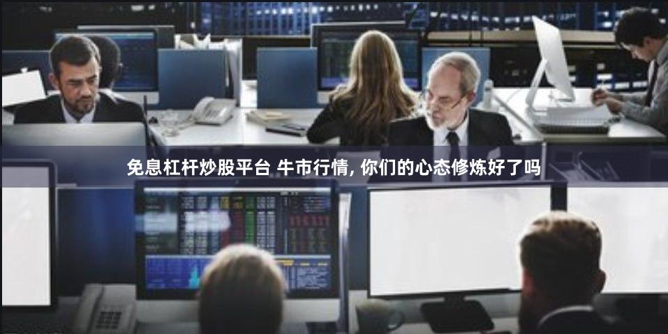 免息杠杆炒股平台 牛市行情, 你们的心态修炼好了吗