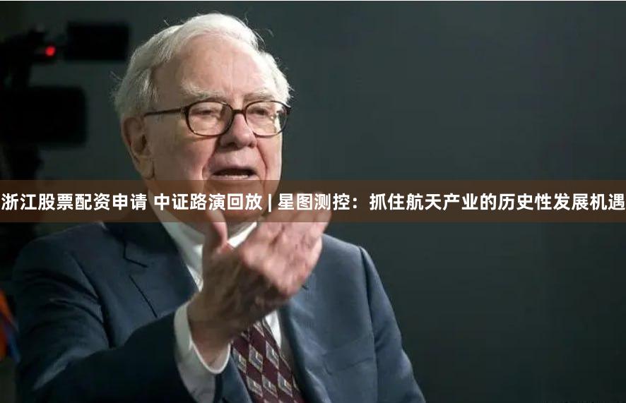 浙江股票配资申请 中证路演回放 | 星图测控：抓住航天产业的历史性发展机遇