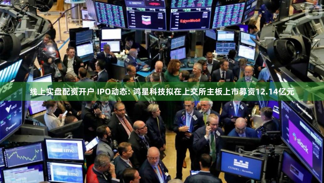 线上实盘配资开户 IPO动态: 鸿星科技拟在上交所主板上市募资12.14亿元