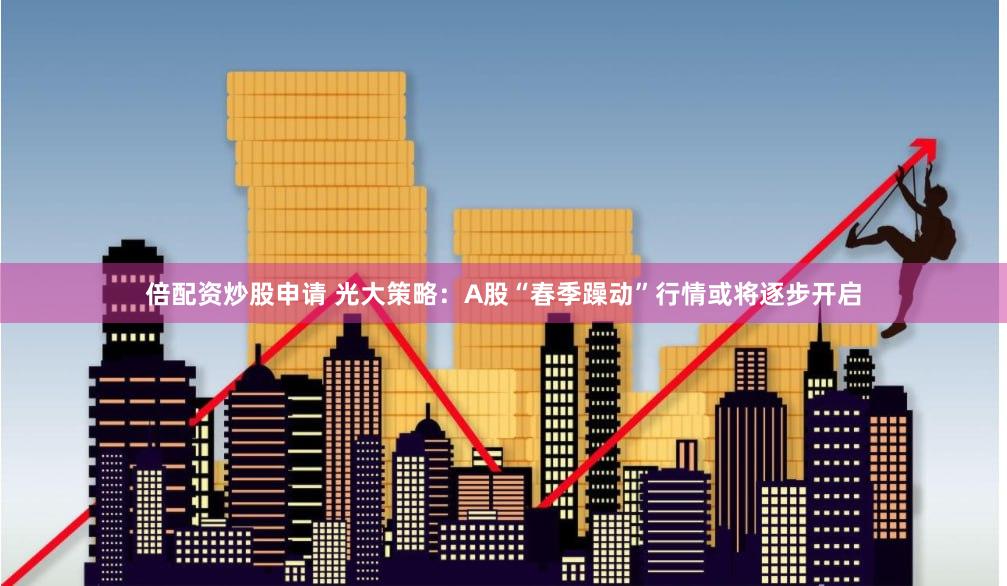 倍配资炒股申请 光大策略：A股“春季躁动”行情或将逐步开启
