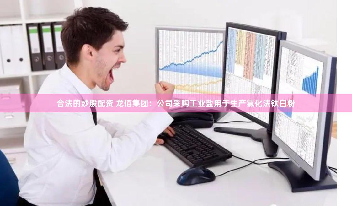 合法的炒股配资 龙佰集团：公司采购工业盐用于生产氯化法钛白粉
