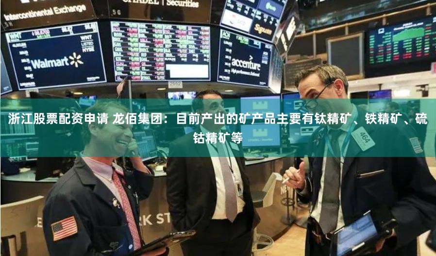 浙江股票配资申请 龙佰集团：目前产出的矿产品主要有钛精矿、铁精矿、硫钴精矿等