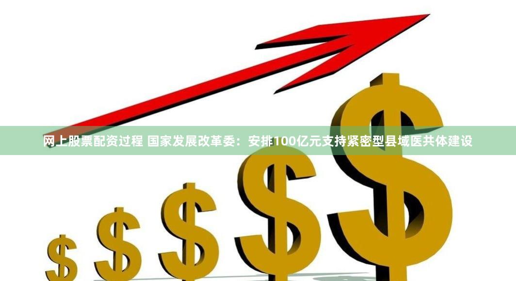 网上股票配资过程 国家发展改革委：安排100亿元支持紧密型县域医共体建设