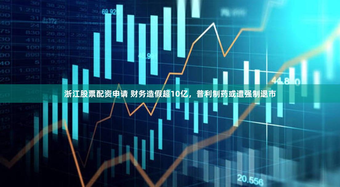 浙江股票配资申请 财务造假超10亿，普利制药或遭强制退市