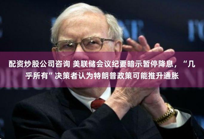 配资炒股公司咨询 美联储会议纪要暗示暂停降息，“几乎所有”决策者认为特朗普政策可能推升通胀