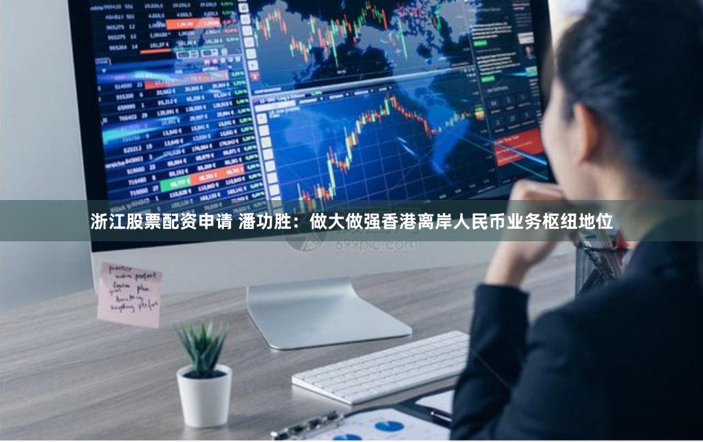 浙江股票配资申请 潘功胜：做大做强香港离岸人民币业务枢纽地位