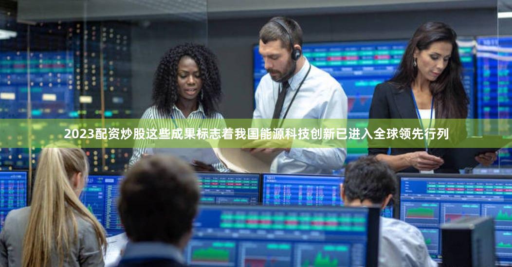 2023配资炒股这些成果标志着我国能源科技创新已进入全球领先行列